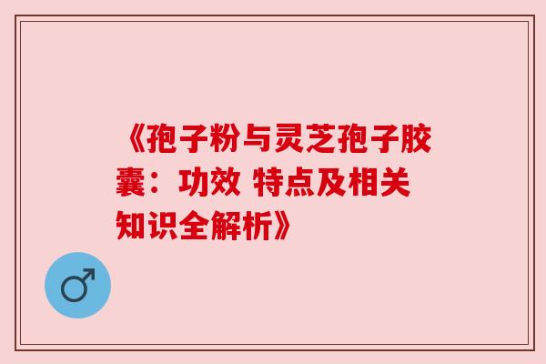 《孢子粉与灵芝孢子胶囊：功效 特点及相关知识全解析》