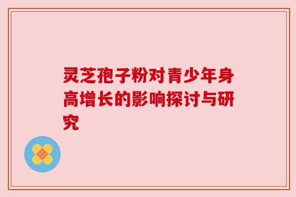 灵芝孢子粉对青少年身高增长的影响探讨与研究 灵芝孢子粉对青少年身高增长的影响探讨与研究