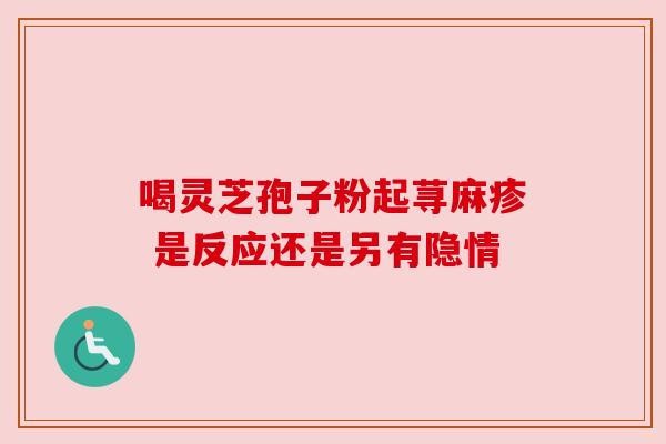 喝灵芝孢子粉起荨麻疹 是反应还是另有隐情 喝灵芝孢子粉起荨麻疹 是反应还是另有隐情