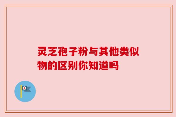 灵芝孢子粉与其他类似物的区别你知道吗 灵芝孢子粉与其他类似物的区别你知道吗
