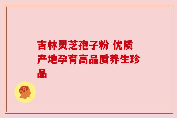 吉林灵芝孢子粉 优质产地孕育高品质养生珍品 吉林灵芝孢子粉 优质产地孕育高品质养生珍品