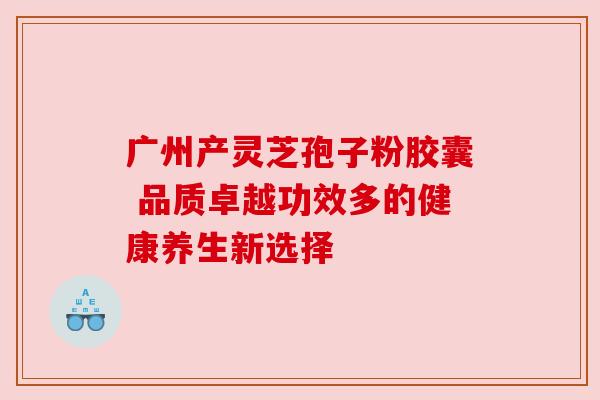 广州产灵芝孢子粉胶囊 品质卓越功效多的健康养生新选择