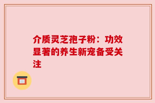 介质灵芝孢子粉：功效显著的养生新宠备受关注