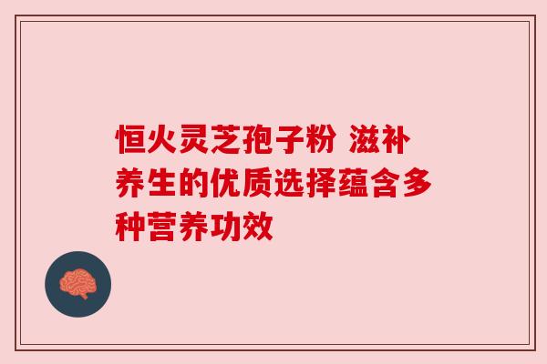 恒火灵芝孢子粉 滋补养生的优质选择蕴含多种营养功效 恒火灵芝孢子粉 滋补养生的优质选择蕴含多种营养功效