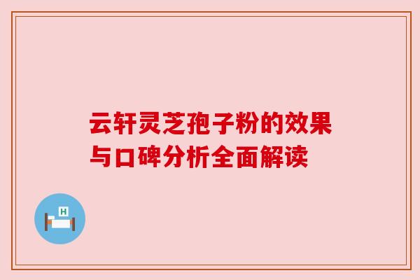 云轩灵芝孢子粉的效果与口碑分析全面解读 云轩灵芝孢子粉的效果与口碑分析全面解读