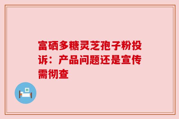 富硒多糖灵芝孢子粉投诉:产品问题还是宣传需彻查 富硒多糖灵芝孢子粉投诉:产品问题还是宣传需彻查