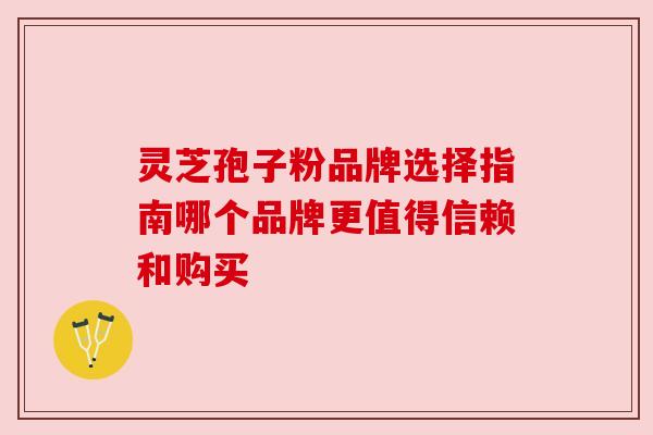 灵芝孢子粉品牌选择指南哪个品牌更值得信赖和购买 灵芝孢子粉品牌选择指南哪个品牌更值得信赖和购买