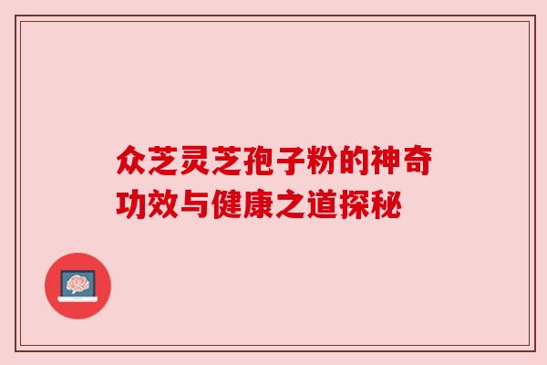 众芝灵芝孢子粉的神奇功效与健康之道探秘