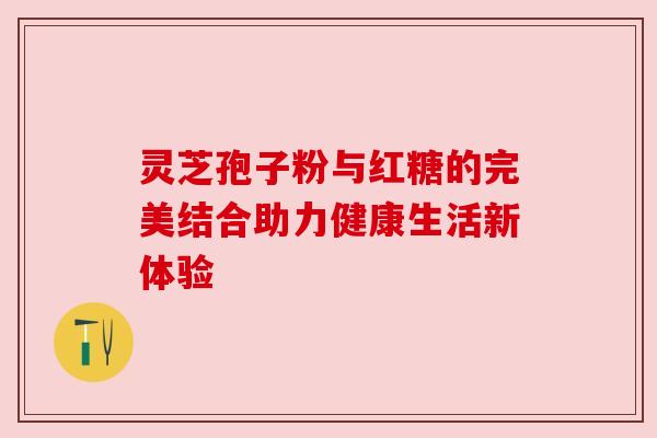 灵芝孢子粉与红糖的完美结合助力健康生活新体验