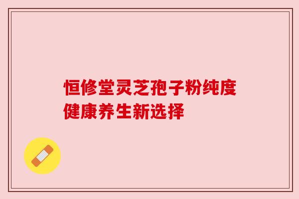 恒修堂灵芝孢子粉纯度健康养生新选择