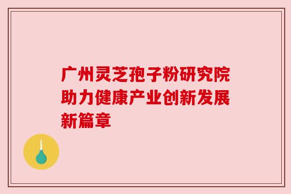 广州灵芝孢子粉研究院助力健康产业创新发展新篇章