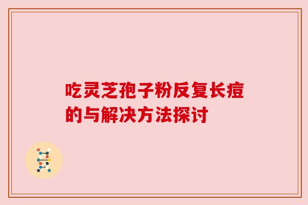 吃灵芝孢子粉反复长痘的与解决方法探讨