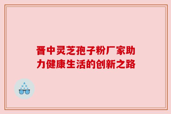 晋中灵芝孢子粉厂家助力健康生活的创新之路 晋中灵芝孢子粉厂家助力健康生活的创新之路