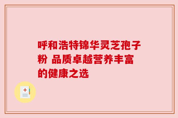 呼和浩特锦华灵芝孢子粉 品质卓越营养丰富的健康之选
