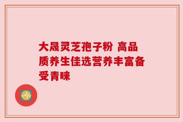 大晟灵芝孢子粉 高品质养生佳选营养丰富备受青睐 大晟灵芝孢子粉 高品质养生佳选营养丰富备受青睐