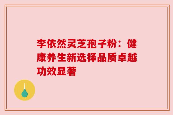 李依然灵芝孢子粉:健康养生新选择品质卓越功效显著 李依然灵芝孢子粉:健康养生新选择品质卓越功效显著