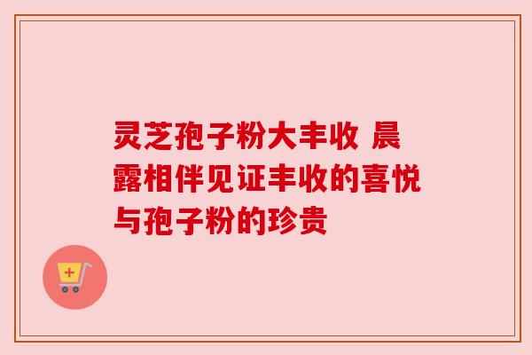 灵芝孢子粉大丰收 晨露相伴见证丰收的喜悦与孢子粉的珍贵 灵芝孢子粉大丰收 晨露相伴见证丰收的喜悦与孢子粉的珍贵