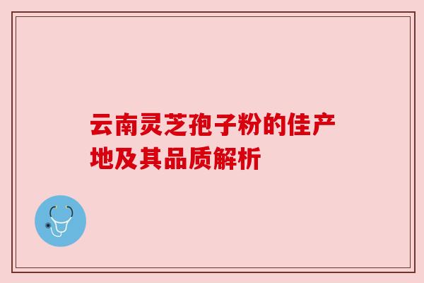 云南灵芝孢子粉的佳产地及其品质解析