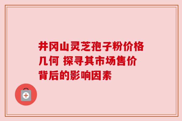 井冈山灵芝孢子粉价格几何 探寻其市场售价背后的影响因素 井冈山灵芝孢子粉价格几何 探寻其市场售价背后的影响因素