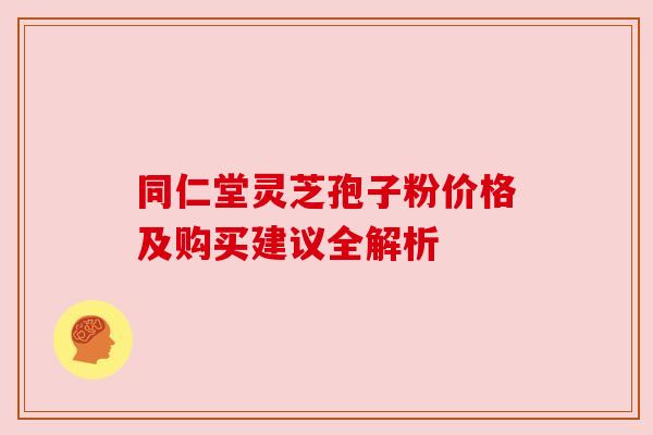同仁堂灵芝孢子粉价格及购买建议全解析 同仁堂灵芝孢子粉价格及购买建议全解析