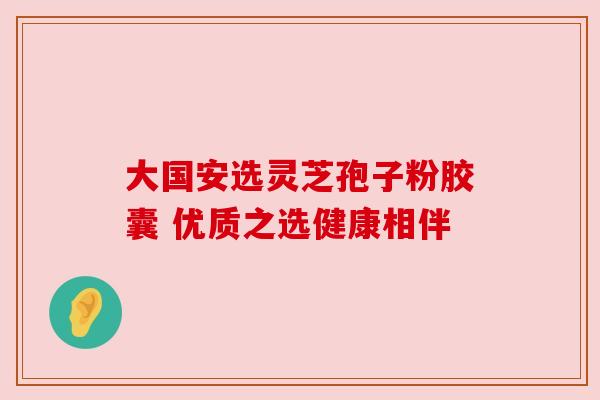 大国安选灵芝孢子粉胶囊 优质之选健康相伴 大国安选灵芝孢子粉胶囊 优质之选健康相伴
