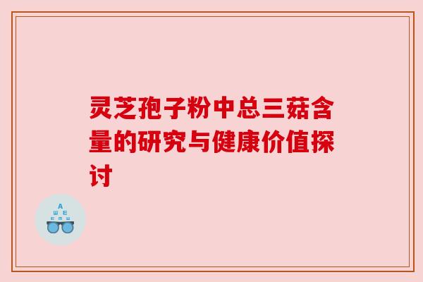 灵芝孢子粉中总三菇含量的研究与健康价值探讨 灵芝孢子粉中总三菇含量的研究与健康价值探讨