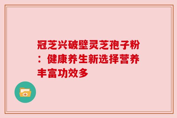 冠芝兴破壁灵芝孢子粉:健康养生新选择营养丰富功效多 冠芝兴破壁灵芝孢子粉:健康养生新选择营养丰富功效多