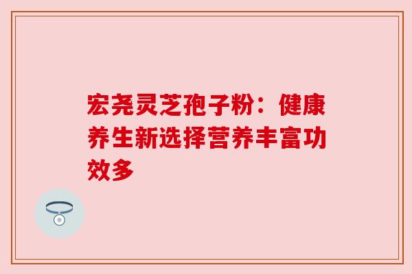 宏尧灵芝孢子粉:健康养生新选择营养丰富功效多 宏尧灵芝孢子粉:健康养生新选择营养丰富功效多