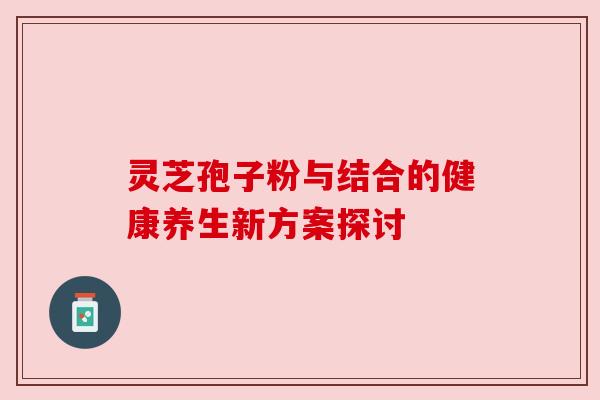 灵芝孢子粉与结合的健康养生新方案探讨 灵芝孢子粉与结合的健康养生新方案探讨