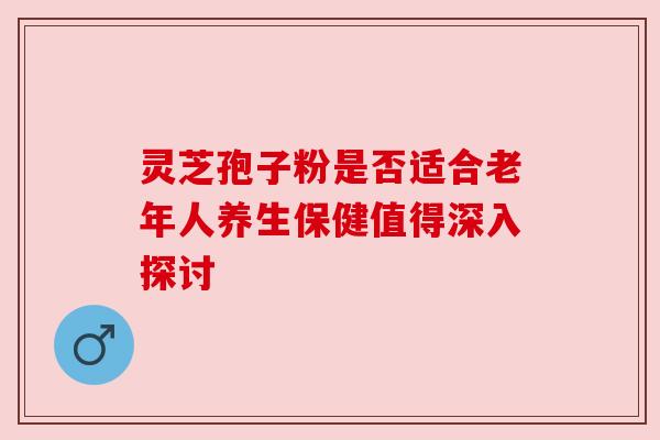 灵芝孢子粉是否适合老年人养生保健值得深入探讨
