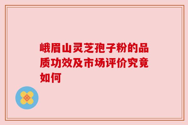 峨眉山灵芝孢子粉的品质功效及市场评价究竟如何