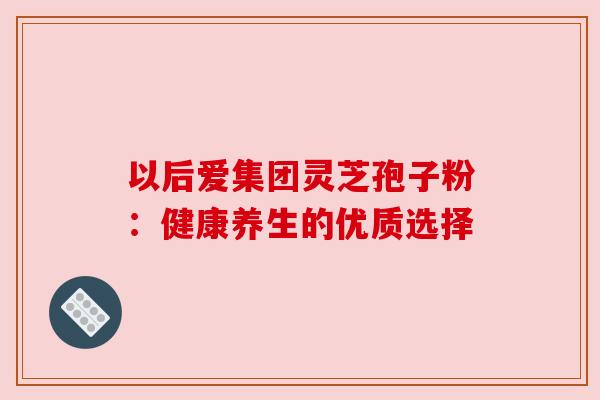 以后爱集团灵芝孢子粉:健康养生的优质选择 以后爱集团灵芝孢子粉:健康养生的优质选择