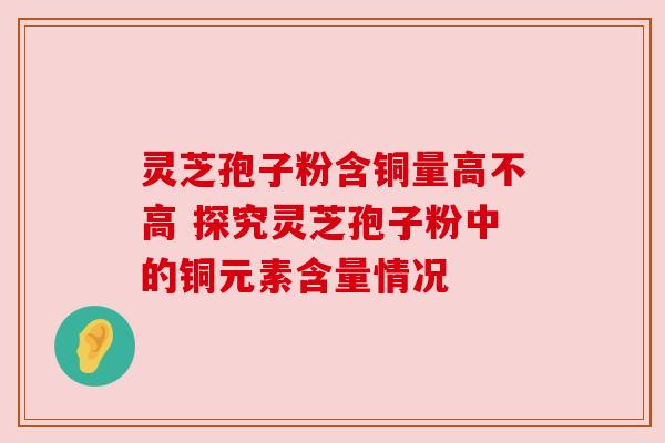 灵芝孢子粉含铜量高不高 探究灵芝孢子粉中的铜元素含量情况 灵芝孢子粉含铜量高不高 探究灵芝孢子粉中的铜元素含量情况