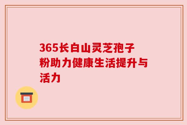 365长白山灵芝孢子粉助力健康生活提升与活力 365长白山灵芝孢子粉助力健康生活提升与活力