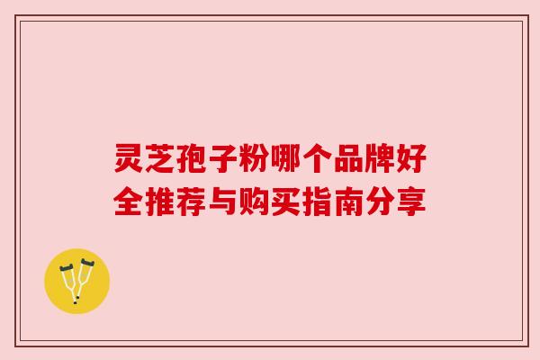 灵芝孢子粉哪个品牌好全推荐与购买指南分享 灵芝孢子粉哪个品牌好全推荐与购买指南分享