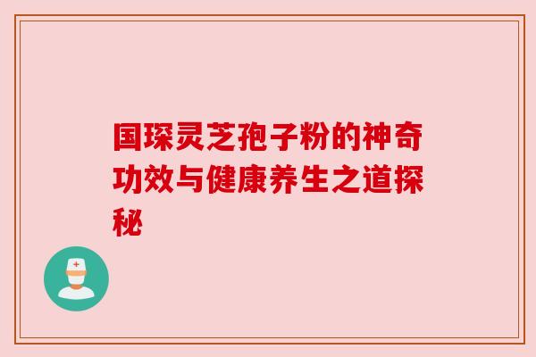 国琛灵芝孢子粉的神奇功效与健康养生之道探秘 国琛灵芝孢子粉的神奇功效与健康养生之道探秘