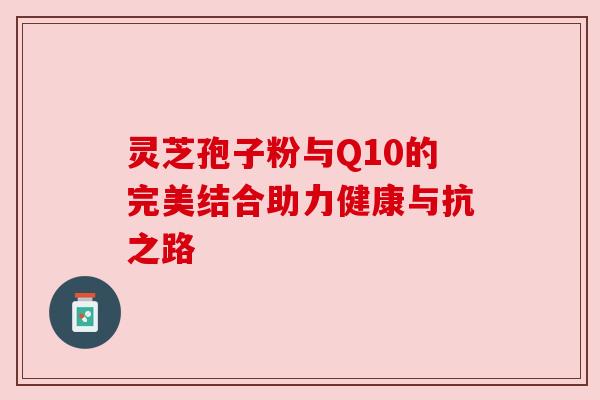灵芝孢子粉与Q10的完美结合助力健康与抗之路 灵芝孢子粉与Q10的完美结合助力健康与抗之路
