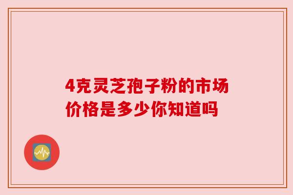 4克灵芝孢子粉的市场价格是多少你知道吗 4克灵芝孢子粉的市场价格是多少你知道吗
