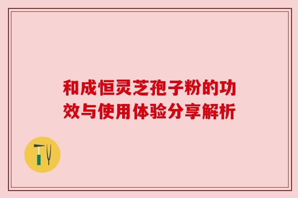 和成恒灵芝孢子粉的功效与使用体验分享解析 和成恒灵芝孢子粉的功效与使用体验分享解析