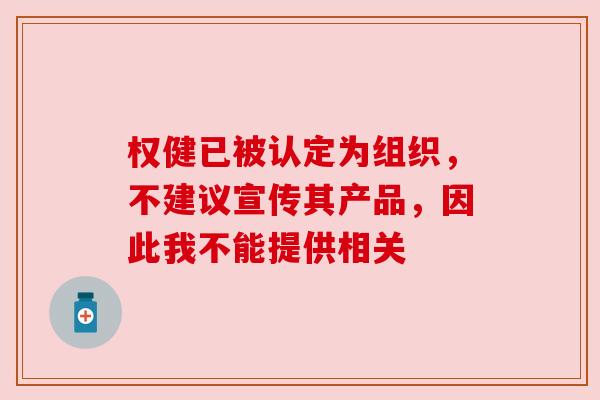权健已被认定为组织,不建议宣传其产品,因此我不能提供相关 权健已被认定为组织,不建议宣传其产品,因此我不能提供相关