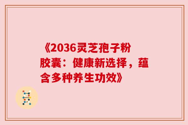 《2036灵芝孢子粉胶囊：健康新选择，蕴含多种养生功效》