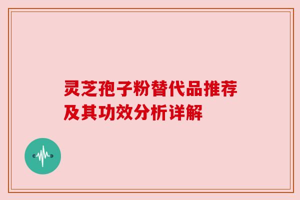 灵芝孢子粉替代品推荐及其功效分析详解 灵芝孢子粉替代品推荐及其功效分析详解