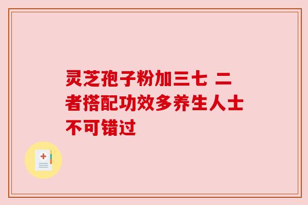 灵芝孢子粉加三七 二者搭配功效多养生人士不可错过 灵芝孢子粉加三七 二者搭配功效多养生人士不可错过