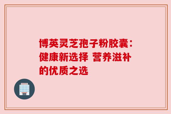 博英灵芝孢子粉胶囊：健康新选择 营养滋补的优质之选