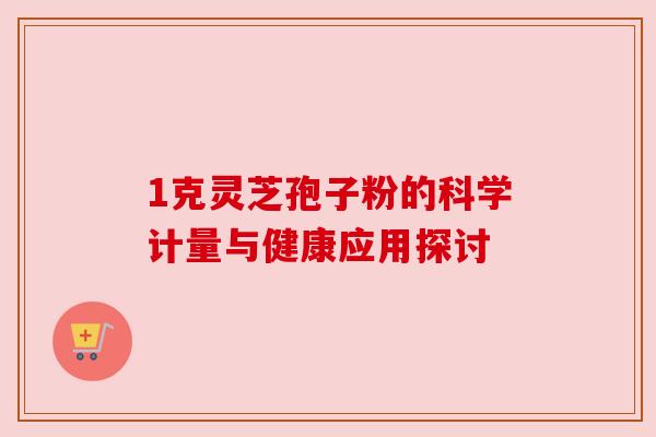 1克灵芝孢子粉的科学计量与健康应用探讨 1克灵芝孢子粉的科学计量与健康应用探讨