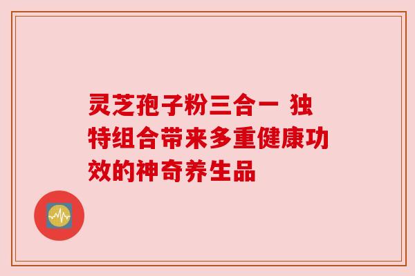 灵芝孢子粉三合一 独特组合带来多重健康功效的神奇养生品 灵芝孢子粉三合一 独特组合带来多重健康功效的神奇养生品