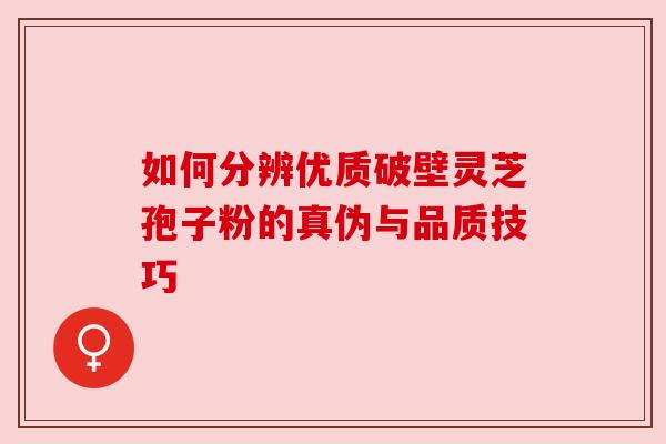 如何分辨优质破壁灵芝孢子粉的真伪与品质技巧 如何分辨优质破壁灵芝孢子粉的真伪与品质技巧