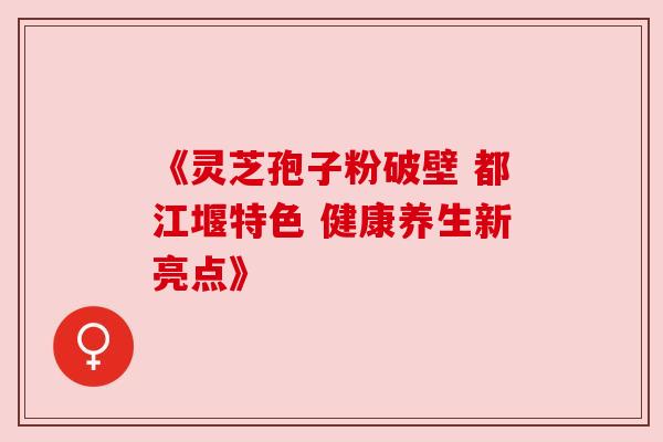 《灵芝孢子粉破壁 都江堰特色 健康养生新亮点》 《灵芝孢子粉破壁 都江堰特色 健康养生新亮点》