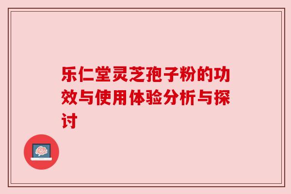乐仁堂灵芝孢子粉的功效与使用体验分析与探讨