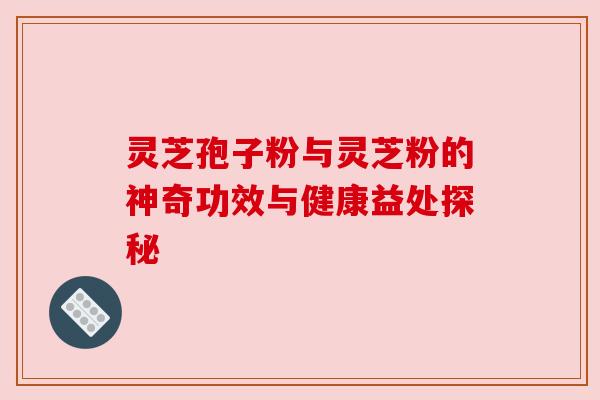 灵芝孢子粉与灵芝粉的神奇功效与健康益处探秘